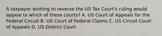 A taxpayer wishing to reverse the US Tax Court's ruling would appeal to which of these courts? A. US Court of Appeals for the Federal Circuit B. US Court of Federal Claims C. US Circuit Court of Appeals D. US District Court