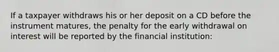 If a taxpayer withdraws his or her deposit on a CD before the instrument matures, the penalty for the early withdrawal on interest will be reported by the financial institution: