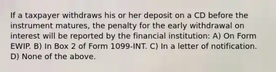 If a taxpayer withdraws his or her deposit on a CD before the instrument matures, the penalty for the early withdrawal on interest will be reported by the financial institution: A) On Form EWIP. B) In Box 2 of Form 1099-INT. C) In a letter of notification. D) None of the above.