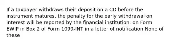 If a taxpayer withdraws their deposit on a CD before the instrument matures, the penalty for the early withdrawal on interest will be reported by the financial institution: on Form EWIP in Box 2 of Form 1099-INT in a letter of notification None of these