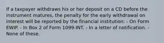 If a taxpayer withdraws his or her deposit on a CD before the instrument matures, the penalty for the early withdrawal on interest will be reported by the financial institution: - On Form EWIP. - In Box 2 of Form 1099-INT. - In a letter of notification. - None of these.