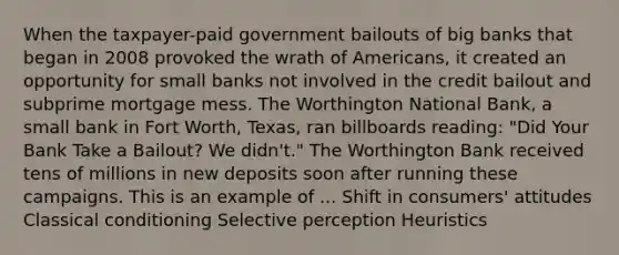 When the taxpayer-paid government bailouts of big banks that began in 2008 provoked the wrath of Americans, it created an opportunity for small banks not involved in the credit bailout and subprime mortgage mess. The Worthington National Bank, a small bank in Fort Worth, Texas, ran billboards reading: "Did Your Bank Take a Bailout? We didn't." The Worthington Bank received tens of millions in new deposits soon after running these campaigns. This is an example of ... Shift in consumers' attitudes Classical conditioning Selective perception Heuristics