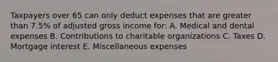 Taxpayers over 65 can only deduct expenses that are greater than 7.5% of adjusted gross income for: A. Medical and dental expenses B. Contributions to charitable organizations C. Taxes D. Mortgage interest E. Miscellaneous expenses