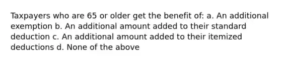 Taxpayers who are 65 or older get the benefit of: a. An additional exemption b. An additional amount added to their standard deduction c. An additional amount added to their itemized deductions d. None of the above