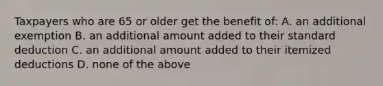 Taxpayers who are 65 or older get the benefit of: A. an additional exemption B. an additional amount added to their standard deduction C. an additional amount added to their itemized deductions D. none of the above