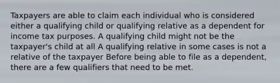 Taxpayers are able to claim each individual who is considered either a qualifying child or qualifying relative as a dependent for income tax purposes. A qualifying child might not be the taxpayer's child at all A qualifying relative in some cases is not a relative of the taxpayer Before being able to file as a dependent, there are a few qualifiers that need to be met.