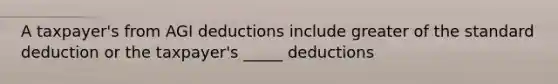 A taxpayer's from AGI deductions include greater of the standard deduction or the taxpayer's _____ deductions