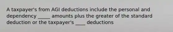 A taxpayer's from AGI deductions include the personal and dependency _____ amounts plus the greater of the standard deduction or the taxpayer's ____ deductions