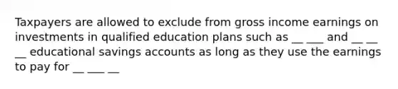 Taxpayers are allowed to exclude from gross income earnings on investments in qualified education plans such as __ ___ and __ __ __ educational savings accounts as long as they use the earnings to pay for __ ___ __