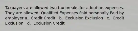 Taxpayers are allowed two tax breaks for adoption expenses. They are allowed: Qualified Expenses Paid personally Paid by employer a. ​ Credit Credit ​ ​ b. ​ Exclusion Exclusion ​ ​ c. ​ Credit Exclusion ​ ​ d. ​ Exclusion Credit ​ ​