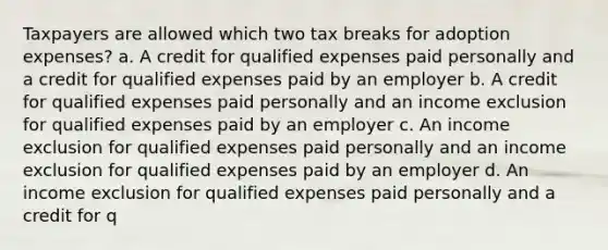 Taxpayers are allowed which two tax breaks for adoption expenses? a. A credit for qualified expenses paid personally and a credit for qualified expenses paid by an employer b. A credit for qualified expenses paid personally and an income exclusion for qualified expenses paid by an employer c. An income exclusion for qualified expenses paid personally and an income exclusion for qualified expenses paid by an employer d. An income exclusion for qualified expenses paid personally and a credit for q