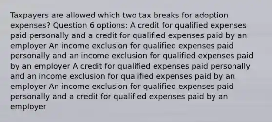 Taxpayers are allowed which two tax breaks for adoption expenses? Question 6 options: A credit for qualified expenses paid personally and a credit for qualified expenses paid by an employer An income exclusion for qualified expenses paid personally and an income exclusion for qualified expenses paid by an employer A credit for qualified expenses paid personally and an income exclusion for qualified expenses paid by an employer An income exclusion for qualified expenses paid personally and a credit for qualified expenses paid by an employer