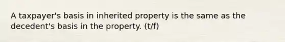 A taxpayer's basis in inherited property is the same as the decedent's basis in the property. (t/f)