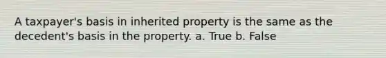 A taxpayer's basis in inherited property is the same as the decedent's basis in the property. a. True b. False