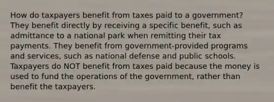 How do taxpayers benefit from taxes paid to a government? They benefit directly by receiving a specific benefit, such as admittance to a national park when remitting their tax payments. They benefit from government-provided programs and services, such as national defense and public schools. Taxpayers do NOT benefit from taxes paid because the money is used to fund the operations of the government, rather than benefit the taxpayers.