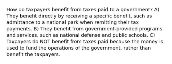 How do taxpayers benefit from taxes paid to a government? A) They benefit directly by receiving a specific benefit, such as admittance to a national park when remitting their tax payments. B) They benefit from government-provided programs and services, such as national defense and public schools. C) Taxpayers do NOT benefit from taxes paid because the money is used to fund the operations of the government, rather than benefit the taxpayers.