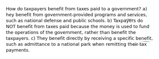 How do taxpayers benefit from taxes paid to a government? a) hey benefit from government-provided programs and services, such as national defense and public schools. b) Taxpayers do NOT benefit from taxes paid because the money is used to fund the operations of the government, rather than benefit the taxpayers. c) They benefit directly by receiving a specific benefit, such as admittance to a national park when remitting their tax payments.