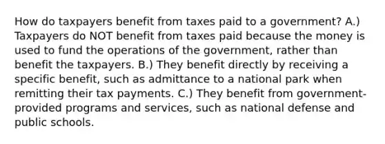 How do taxpayers benefit from taxes paid to a government? A.) Taxpayers do NOT benefit from taxes paid because the money is used to fund the operations of the government, rather than benefit the taxpayers. B.) They benefit directly by receiving a specific benefit, such as admittance to a national park when remitting their tax payments. C.) They benefit from government-provided programs and services, such as national defense and public schools.