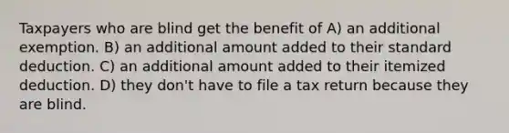 Taxpayers who are blind get the benefit of A) an additional exemption. B) an additional amount added to their standard deduction. C) an additional amount added to their itemized deduction. D) they don't have to file a tax return because they are blind.