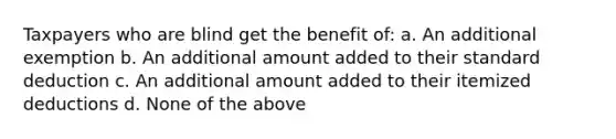 Taxpayers who are blind get the benefit of: a. An additional exemption b. An additional amount added to their standard deduction c. An additional amount added to their itemized deductions d. None of the above