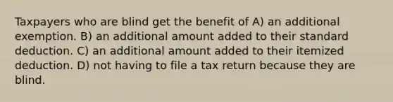 Taxpayers who are blind get the benefit of A) an additional exemption. B) an additional amount added to their standard deduction. C) an additional amount added to their itemized deduction. D) not having to file a tax return because they are blind.