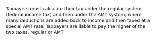 Taxpayers must calculate their tax under the regular system (federal income tax) and then under the AMT system, where many deductions are added back to income and then taxed at a special AMT rate. Taxpayers are liable to pay the higher of the two taxes, regular or AMT