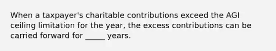 When a taxpayer's charitable contributions exceed the AGI ceiling limitation for the year, the excess contributions can be carried forward for _____ years.