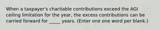 When a taxpayer's charitable contributions exceed the AGI ceiling limitation for the year, the excess contributions can be carried forward for _____ years. (Enter one one word per blank.)