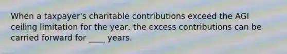 When a taxpayer's charitable contributions exceed the AGI ceiling limitation for the year, the excess contributions can be carried forward for ____ years.