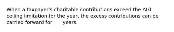 When a taxpayer's charitable contributions exceed the AGI ceiling limitation for the year, the excess contributions can be carried forward for ___ years.