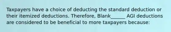 Taxpayers have a choice of deducting the standard deduction or their itemized deductions. Therefore, Blank______ AGI deductions are considered to be beneficial to more taxpayers because: