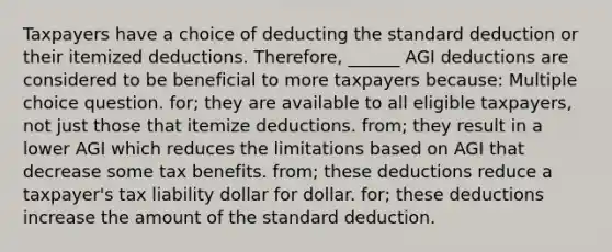 Taxpayers have a choice of deducting the standard deduction or their itemized deductions. Therefore, ______ AGI deductions are considered to be beneficial to more taxpayers because: Multiple choice question. for; they are available to all eligible taxpayers, not just those that itemize deductions. from; they result in a lower AGI which reduces the limitations based on AGI that decrease some tax benefits. from; these deductions reduce a taxpayer's tax liability dollar for dollar. for; these deductions increase the amount of the standard deduction.