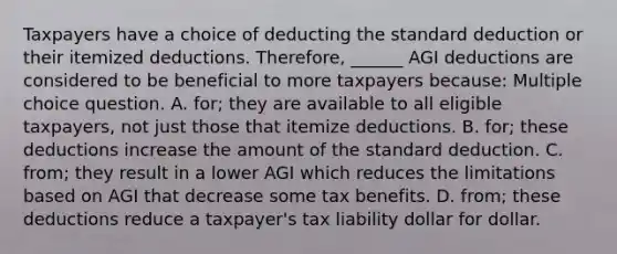 Taxpayers have a choice of deducting the standard deduction or their itemized deductions. Therefore, ______ AGI deductions are considered to be beneficial to more taxpayers because: Multiple choice question. A. for; they are available to all eligible taxpayers, not just those that itemize deductions. B. for; these deductions increase the amount of the standard deduction. C. from; they result in a lower AGI which reduces the limitations based on AGI that decrease some tax benefits. D. from; these deductions reduce a taxpayer's tax liability dollar for dollar.