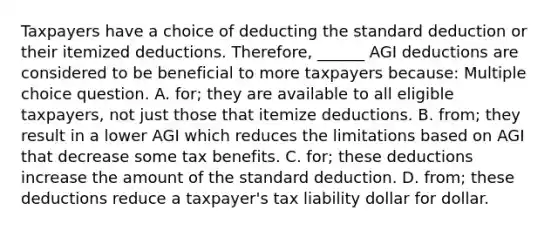 Taxpayers have a choice of deducting the standard deduction or their itemized deductions. Therefore, ______ AGI deductions are considered to be beneficial to more taxpayers because: Multiple choice question. A. for; they are available to all eligible taxpayers, not just those that itemize deductions. B. from; they result in a lower AGI which reduces the limitations based on AGI that decrease some tax benefits. C. for; these deductions increase the amount of the standard deduction. D. from; these deductions reduce a taxpayer's tax liability dollar for dollar.