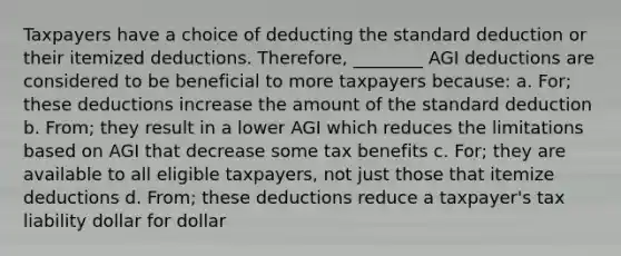 Taxpayers have a choice of deducting the standard deduction or their itemized deductions. Therefore, ________ AGI deductions are considered to be beneficial to more taxpayers because: a. For; these deductions increase the amount of the standard deduction b. From; they result in a lower AGI which reduces the limitations based on AGI that decrease some tax benefits c. For; they are available to all eligible taxpayers, not just those that itemize deductions d. From; these deductions reduce a taxpayer's tax liability dollar for dollar