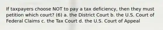 If taxpayers choose NOT to pay a tax deficiency, then they must petition which court? (6) a. the District Court b. the U.S. Court of Federal Claims c. the Tax Court d. the U.S. Court of Appeal