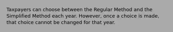 Taxpayers can choose between the Regular Method and the Simplified Method each year. However, once a choice is made, that choice cannot be changed for that year.
