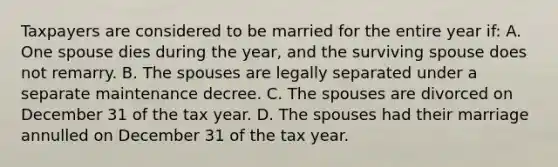 Taxpayers are considered to be married for the entire year if: A. One spouse dies during the year, and the surviving spouse does not remarry. B. The spouses are legally separated under a separate maintenance decree. C. The spouses are divorced on December 31 of the tax year. D. The spouses had their marriage annulled on December 31 of the tax year.