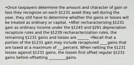 •Once taxpayers determine the amount and character of gain or loss they recognize on each §1231 asset they sell during the year, they still have to determine whether the gains or losses will be treated as ordinary or capital. •After recharacterizing §1231 gain as ordinary income under the §1245 and §291 depreciation recapture rules and the §1239 recharacterization rules, the remaining §1231 gains and losses are ______ •Recall that a portion of the §1231 gain may include recaptured ____gains that are taxed at a maximum of ___percent. When netting the §1231 losses against §1231 gains, the losses first offset regular §1231 gains before offsetting _________gains.