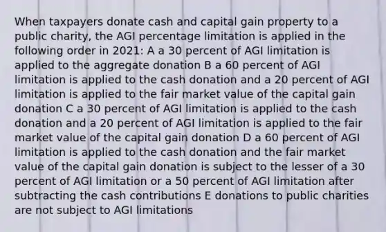 When taxpayers donate cash and capital gain property to a public charity, the AGI percentage limitation is applied in the following order in 2021: A a 30 percent of AGI limitation is applied to the aggregate donation B a 60 percent of AGI limitation is applied to the cash donation and a 20 percent of AGI limitation is applied to the fair market value of the capital gain donation C a 30 percent of AGI limitation is applied to the cash donation and a 20 percent of AGI limitation is applied to the fair market value of the capital gain donation D a 60 percent of AGI limitation is applied to the cash donation and the fair market value of the capital gain donation is subject to the lesser of a 30 percent of AGI limitation or a 50 percent of AGI limitation after subtracting the cash contributions E donations to public charities are not subject to AGI limitations