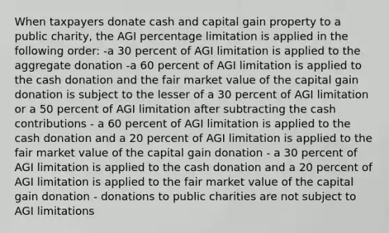 When taxpayers donate cash and capital gain property to a public charity, the AGI percentage limitation is applied in the following order: -a 30 percent of AGI limitation is applied to the aggregate donation -a 60 percent of AGI limitation is applied to the cash donation and the fair market value of the capital gain donation is subject to the lesser of a 30 percent of AGI limitation or a 50 percent of AGI limitation after subtracting the cash contributions - a 60 percent of AGI limitation is applied to the cash donation and a 20 percent of AGI limitation is applied to the fair market value of the capital gain donation - a 30 percent of AGI limitation is applied to the cash donation and a 20 percent of AGI limitation is applied to the fair market value of the capital gain donation - donations to public charities are not subject to AGI limitations