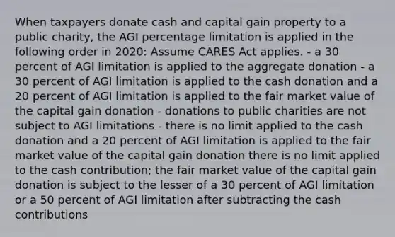 When taxpayers donate cash and capital gain property to a public charity, the AGI percentage limitation is applied in the following order in 2020: Assume CARES Act applies. - a 30 percent of AGI limitation is applied to the aggregate donation - a 30 percent of AGI limitation is applied to the cash donation and a 20 percent of AGI limitation is applied to the fair market value of the capital gain donation - donations to public charities are not subject to AGI limitations - there is no limit applied to the cash donation and a 20 percent of AGI limitation is applied to the fair market value of the capital gain donation there is no limit applied to the cash contribution; the fair market value of the capital gain donation is subject to the lesser of a 30 percent of AGI limitation or a 50 percent of AGI limitation after subtracting the cash contributions