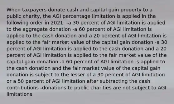 When taxpayers donate cash and capital gain property to a public charity, the AGI percentage limitation is applied in the following order in 2021: -a 30 percent of AGI limitation is applied to the aggregate donation -a 60 percent of AGI limitation is applied to the cash donation and a 20 percent of AGI limitation is applied to the fair market value of the capital gain donation -a 30 percent of AGI limitation is applied to the cash donation and a 20 percent of AGI limitation is applied to the fair market value of the capital gain donation -a 60 percent of AGI limitation is applied to the cash donation and the fair market value of the capital gain donation is subject to the lesser of a 30 percent of AGI limitation or a 50 percent of AGI limitation after subtracting the cash contributions -donations to public charities are not subject to AGI limitations