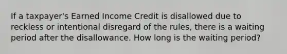 If a taxpayer's Earned Income Credit is disallowed due to reckless or intentional disregard of the rules, there is a waiting period after the disallowance. How long is the waiting period?