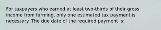 For taxpayers who earned at least two-thirds of their gross income from farming, only one estimated tax payment is necessary. The due date of the required payment is: