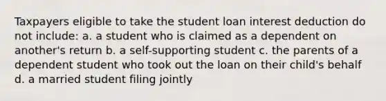 Taxpayers eligible to take the student loan interest deduction do not include: a. a student who is claimed as a dependent on another's return b. a self-supporting student c. the parents of a dependent student who took out the loan on their child's behalf d. a married student filing jointly