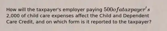 How will the taxpayer's employer paying 500 of a taxpayer's2,000 of child care expenses affect the Child and Dependent Care Credit, and on which form is it reported to the taxpayer?