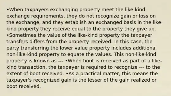 •When taxpayers exchanging property meet the like-kind exchange requirements, they do not recognize gain or loss on the exchange, and they establish an exchanged basis in the like-kind property they receive equal to the property they give up. •Sometimes the value of the like-kind property the taxpayer transfers differs from the property received. In this case, the party transferring the lower value property includes additional non-like-kind property to equate the values. This non-like-kind property is known as --- •When boot is received as part of a like-kind transaction, the taxpayer is required to recognize --- to the extent of boot received. •As a practical matter, this means the taxpayer's recognized gain is the lesser of the gain realized or boot received.