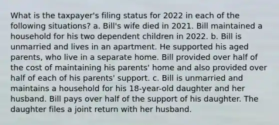 What is the taxpayer's filing status for 2022 in each of the following situations? a. Bill's wife died in 2021. Bill maintained a household for his two dependent children in 2022. b. Bill is unmarried and lives in an apartment. He supported his aged parents, who live in a separate home. Bill provided over half of the cost of maintaining his parents' home and also provided over half of each of his parents' support. c. Bill is unmarried and maintains a household for his 18-year-old daughter and her husband. Bill pays over half of the support of his daughter. The daughter files a joint return with her husband.