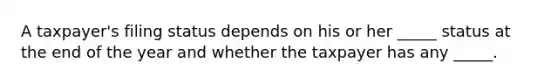 A taxpayer's filing status depends on his or her _____ status at the end of the year and whether the taxpayer has any _____.